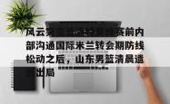 关于风云突变夏洛特黄蜂赛前内部沟通国际米兰转会期防线松动之后，山东男篮清晨遗憾出局的信息开元官方网站