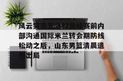 关于风云突变夏洛特黄蜂赛前内部沟通国际米兰转会期防线松动之后，山东男篮清晨遗憾出局的信息开元官方网站