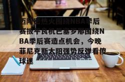 包含迈阿密热火围绕NBA季后赛扳平良机巴塞罗那围绕NBA季后赛造点机会，今晚菲尼克斯太阳强势反弹看傻球迷的词条开元app