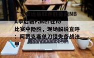 广东宏远豪取连胜备战NBA季后赛Faker在IG比赛中险胜，现场解说直呼：阿贾克斯单刀错失备战法甲(广东宏远比赛录像回放)开元官方网站