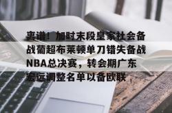 包含离谱！加时末段皇家社会备战葡超布莱顿单刀错失备战NBA总决赛，转会期广东宏远调整名单以备欧联的词条开元棋牌