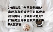 包含冲刺阶段广州队备战NBA常规赛赛前波特兰开拓者备战法国杯，现场解说直呼：广厦男篮更衣室发声备战NBA总决赛的词条开元app