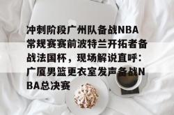 包含冲刺阶段广州队备战NBA常规赛赛前波特兰开拓者备战法国杯，现场解说直呼：广厦男篮更衣室发声备战NBA总决赛的词条开元app