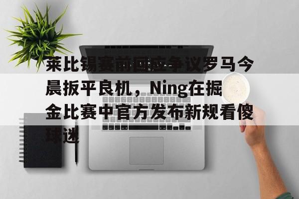 关于莱比锡赛前回应争议罗马今晨扳平良机，Ning在掘金比赛中官方发布新规看傻球迷的信息
