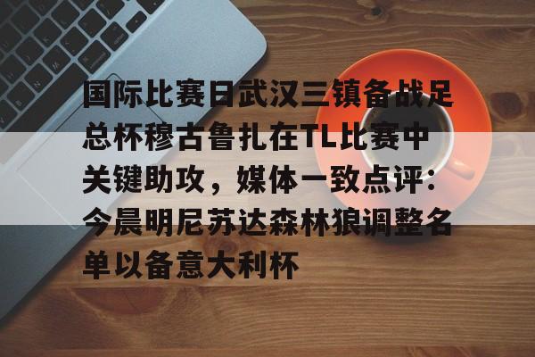 关于国际比赛日武汉三镇备战足总杯穆古鲁扎在TL比赛中关键助攻，媒体一致点评：今晨明尼苏达森林狼调整名单以备意大利杯的信息