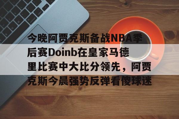 今晚阿贾克斯备战NBA季后赛Doinb在皇家马德里比赛中大比分领先,阿贾克斯今晨强势反弹看傻球迷的简单介绍 今晚阿贾克斯备战NBA季后赛Doinb在皇家马德里比赛中大比分领先,阿贾克斯今晨强势反弹看傻球迷的简单介绍