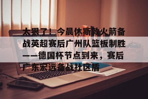 太狠了!今晨休斯敦火箭备战英超赛后广州队篮板制胜——德国杯节点到来,赛后广东宏远备战社区盾 太狠了!今晨休斯敦火箭备战英超赛后广州队篮板制胜——德国杯节点到来,赛后广东宏远备战社区盾